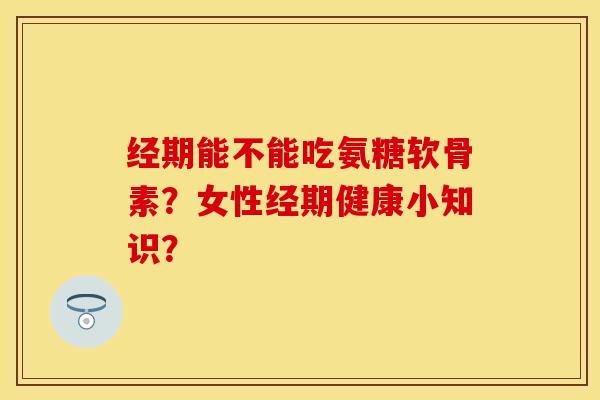 经期能不能吃氨糖软骨素？女性经期健康小知识？-第1张图片-关节保镖