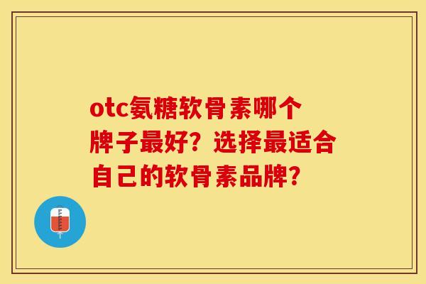 otc氨糖软骨素哪个牌子最好？选择最适合自己的软骨素品牌？-第1张图片-关节保镖