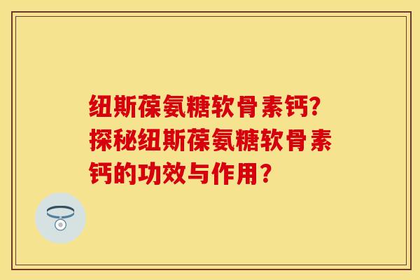 纽斯葆氨糖软骨素钙？探秘纽斯葆氨糖软骨素钙的功效与作用？-第1张图片-关节保镖