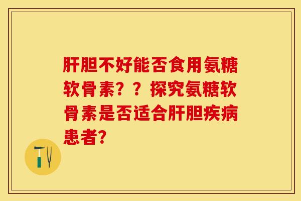 肝胆不好能否食用氨糖软骨素？？探究氨糖软骨素是否适合肝胆疾病患者？-第1张图片-关节保镖