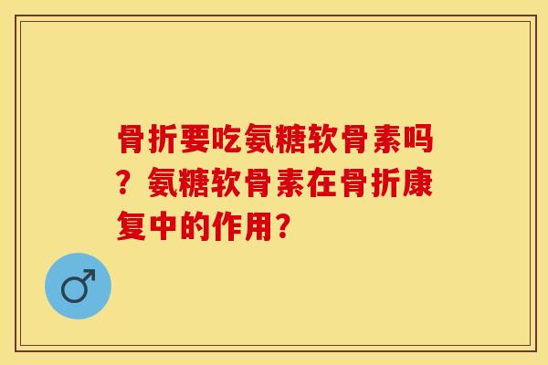 骨折要吃氨糖软骨素吗？氨糖软骨素在骨折康复中的作用？-第1张图片-关节保镖