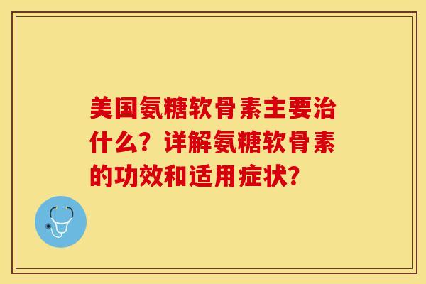 美国氨糖软骨素主要治什么？详解氨糖软骨素的功效和适用症状？-第1张图片-关节保镖