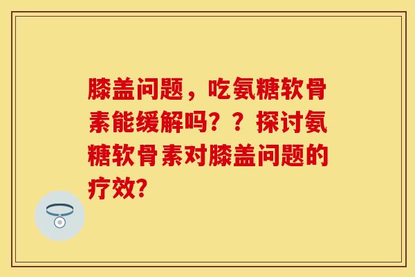 膝盖问题，吃氨糖软骨素能缓解吗？？探讨氨糖软骨素对膝盖问题的疗效？-第1张图片-关节保镖