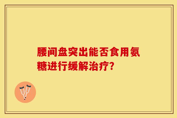 腰间盘突出能否食用氨糖进行缓解治疗？-第1张图片-关节保镖