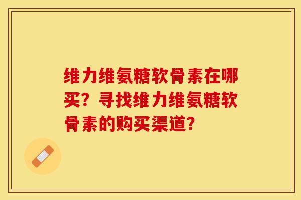维力维氨糖软骨素在哪买？寻找维力维氨糖软骨素的购买渠道？-第1张图片-关节保镖