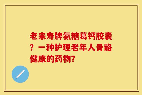 老来寿牌氨糖葛钙胶囊？一种护理老年人骨骼健康的药物？-第1张图片-关节保镖