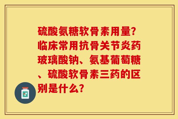 硫酸氨糖软骨素用量？临床常用抗骨关节炎药玻璃酸钠、氨基葡萄糖、硫酸软骨素三药的区别是什么？-第1张图片-关节保镖