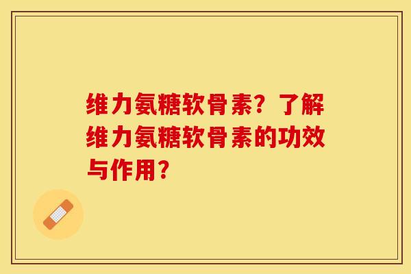 维力氨糖软骨素？了解维力氨糖软骨素的功效与作用？-第1张图片-关节保镖