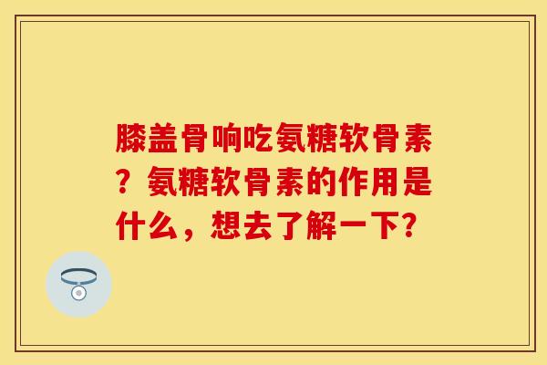 膝盖骨响吃氨糖软骨素？氨糖软骨素的作用是什么，想去了解一下？-第1张图片-关节保镖
