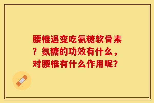 腰椎退变吃氨糖软骨素？氨糖的功效有什么，对腰椎有什么作用呢？
