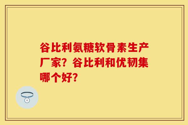 谷比利氨糖软骨素生产厂家？谷比利和优韧集哪个好？-第1张图片-关节保镖