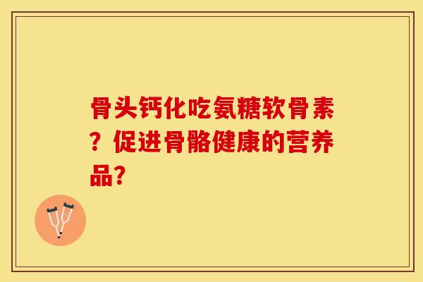 骨头钙化吃氨糖软骨素？促进骨骼健康的营养品？-第1张图片-关节保镖