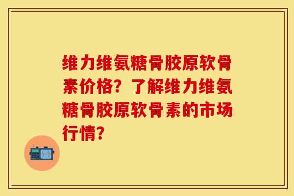 维力维氨糖骨胶原软骨素价格？了解维力维氨糖骨胶原软骨素的市场行情？-第1张图片-关节保镖