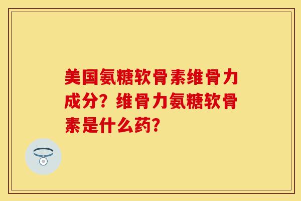 美国氨糖软骨素维骨力成分？维骨力氨糖软骨素是什么药？-第1张图片-关节保镖