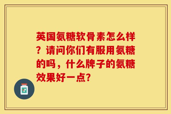 英国氨糖软骨素怎么样？请问你们有服用氨糖的吗，什么牌子的氨糖效果好一点？-第1张图片-关节保镖