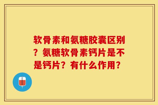 软骨素和氨糖胶囊区别？氨糖软骨素钙片是不是钙片？有什么作用？-第1张图片-关节保镖