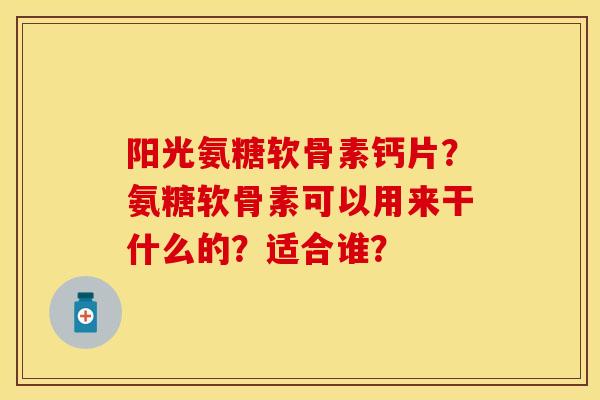 阳光氨糖软骨素钙片？氨糖软骨素可以用来干什么的？适合谁？-第1张图片-关节保镖
