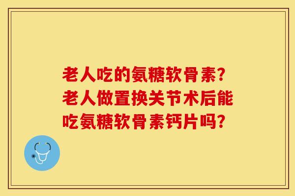 老人吃的氨糖软骨素？老人做置换关节术后能吃氨糖软骨素钙片吗？-第1张图片-关节保镖