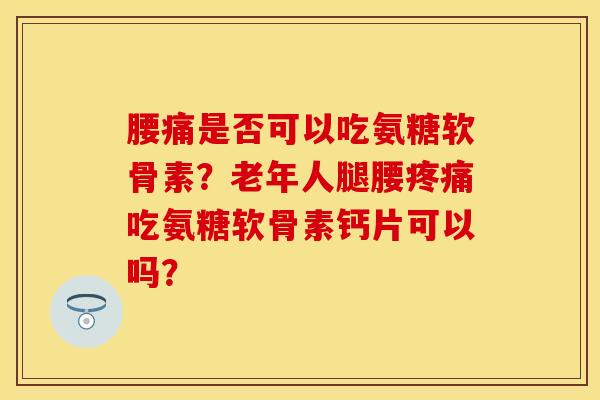 腰痛是否可以吃氨糖软骨素？老年人腿腰疼痛吃氨糖软骨素钙片可以吗？-第1张图片-关节保镖