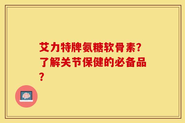 艾力特牌氨糖软骨素？了解关节保健的必备品？