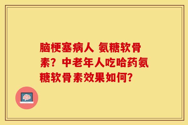 脑梗塞病人 氨糖软骨素？中老年人吃哈药氨糖软骨素效果如何？-第1张图片-关节保镖