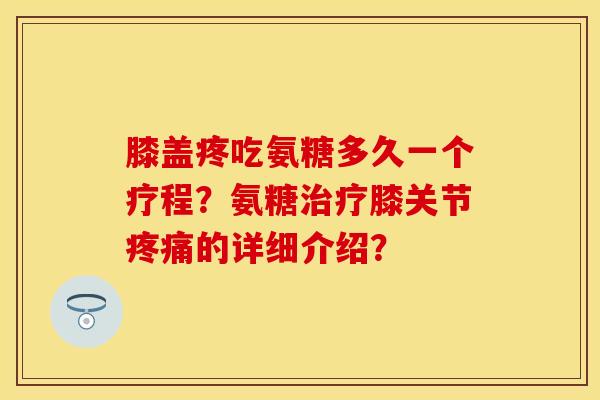 膝盖疼吃氨糖多久一个疗程？氨糖治疗膝关节疼痛的详细介绍？-第1张图片-关节保镖