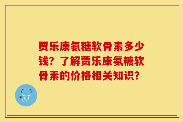贾乐康氨糖软骨素多少钱？了解贾乐康氨糖软骨素的价格相关知识？-第1张图片-关节保镖