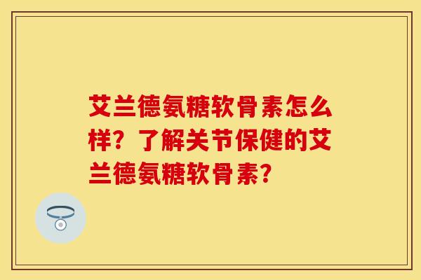 艾兰德氨糖软骨素怎么样？了解关节保健的艾兰德氨糖软骨素？-第1张图片-关节保镖