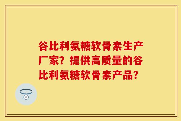 谷比利氨糖软骨素生产厂家？提供高质量的谷比利氨糖软骨素产品？-第1张图片-关节保镖