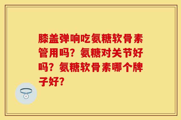膝盖弹响吃氨糖软骨素管用吗？氨糖对关节好吗？氨糖软骨素哪个牌子好？-第1张图片-关节保镖