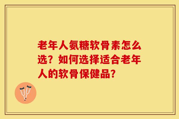 老年人氨糖软骨素怎么选？如何选择适合老年人的软骨保健品？-第1张图片-关节保镖