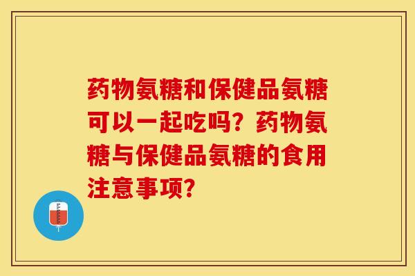 药物氨糖和保健品氨糖可以一起吃吗？药物氨糖与保健品氨糖的食用注意事项？-第1张图片-关节保镖