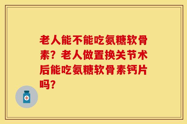 老人能不能吃氨糖软骨素？老人做置换关节术后能吃氨糖软骨素钙片吗？-第1张图片-关节保镖