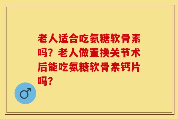 老人适合吃氨糖软骨素吗？老人做置换关节术后能吃氨糖软骨素钙片吗？-第1张图片-关节保镖