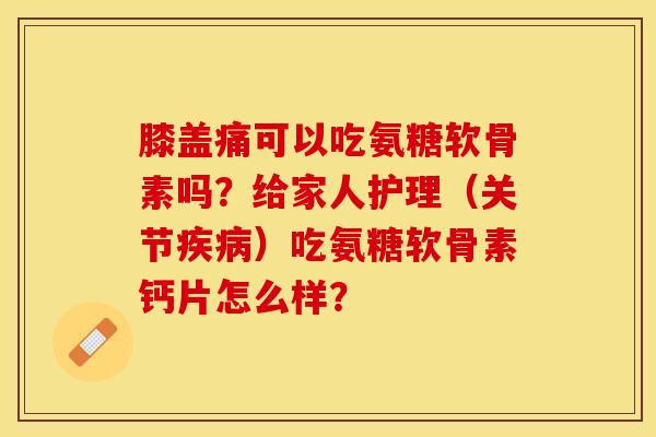 膝盖痛可以吃氨糖软骨素吗？给家人护理（关节疾病）吃氨糖软骨素钙片怎么样？-第1张图片-关节保镖