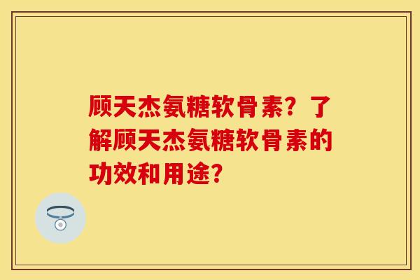 顾天杰氨糖软骨素？了解顾天杰氨糖软骨素的功效和用途？-第1张图片-关节保镖