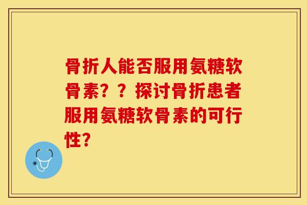 骨折人能否服用氨糖软骨素？？探讨骨折患者服用氨糖软骨素的可行性？-第1张图片-关节保镖