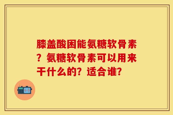 膝盖酸困能氨糖软骨素？氨糖软骨素可以用来干什么的？适合谁？-第1张图片-关节保镖