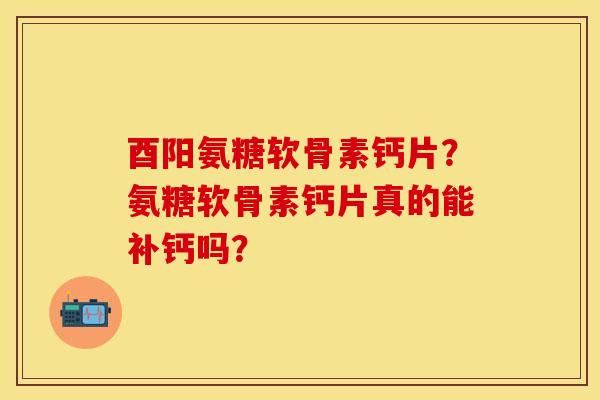 酉阳氨糖软骨素钙片？氨糖软骨素钙片真的能补钙吗？-第1张图片-关节保镖
