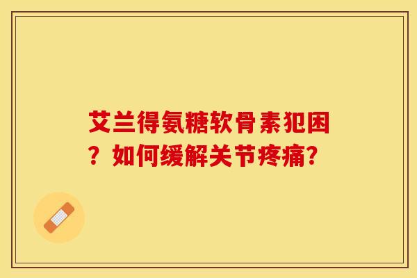 艾兰得氨糖软骨素犯困？如何缓解关节疼痛？-第1张图片-关节保镖