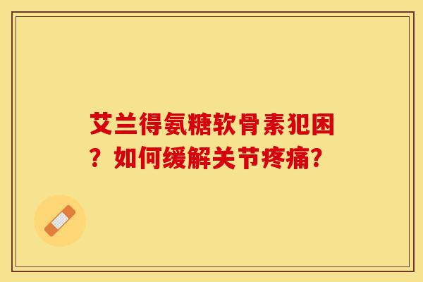 艾兰得氨糖软骨素犯困？如何缓解关节疼痛？-第1张图片-关节保镖