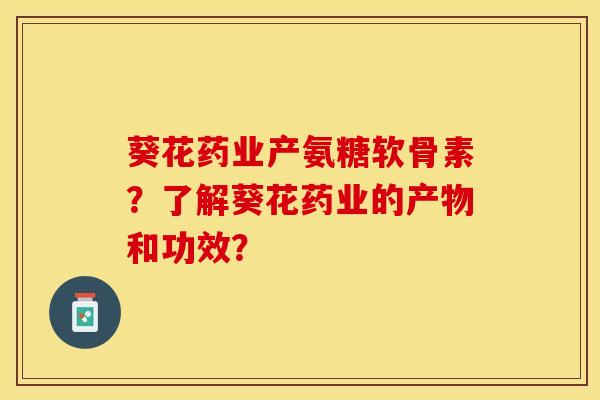 葵花药业产氨糖软骨素？了解葵花药业的产物和功效？-第1张图片-关节保镖