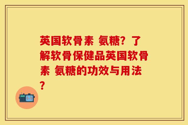 英国软骨素 氨糖？了解软骨保健品英国软骨素 氨糖的功效与用法？-第1张图片-关节保镖