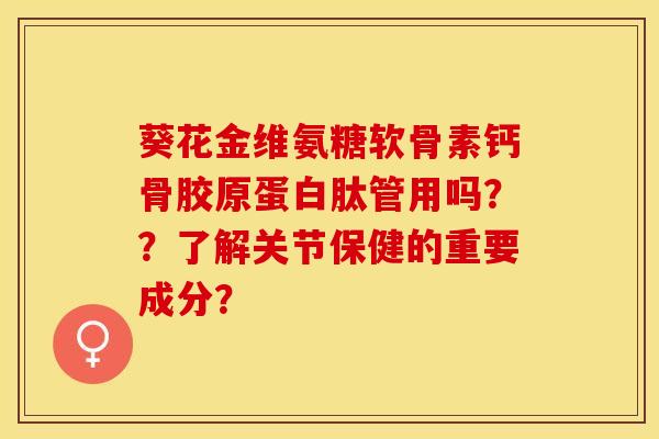 葵花金维氨糖软骨素钙骨胶原蛋白肽管用吗？？了解关节保健的重要成分？-第1张图片-关节保镖