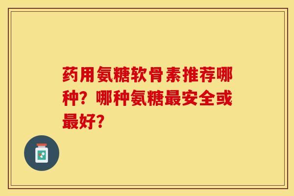 药用氨糖软骨素推荐哪种？哪种氨糖最安全或最好？-第1张图片-关节保镖