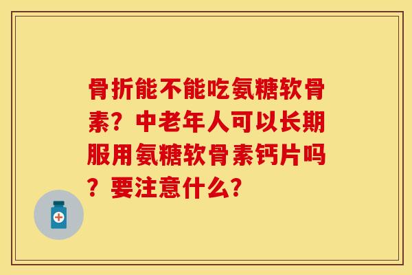骨折能不能吃氨糖软骨素？中老年人可以长期服用氨糖软骨素钙片吗？要注意什么？-第1张图片-关节保镖