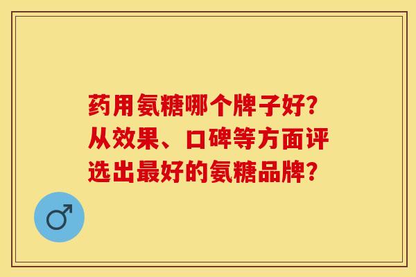 药用氨糖哪个牌子好？从效果、口碑等方面评选出最好的氨糖品牌？-第1张图片-关节保镖