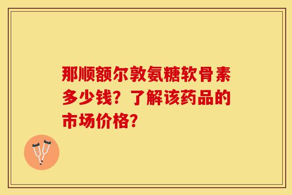 那顺额尔敦氨糖软骨素多少钱？了解该药品的市场价格？-第1张图片-关节保镖