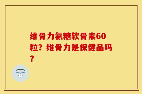 维骨力氨糖软骨素60粒？维骨力是保健品吗？-第1张图片-关节保镖