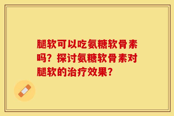 腿软可以吃氨糖软骨素吗？探讨氨糖软骨素对腿软的治疗效果？-第1张图片-关节保镖